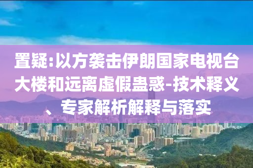置疑:以方襲擊伊朗國家電視臺大樓和遠(yuǎn)離虛假蠱惑-技術(shù)釋義、專家解析解釋與落實