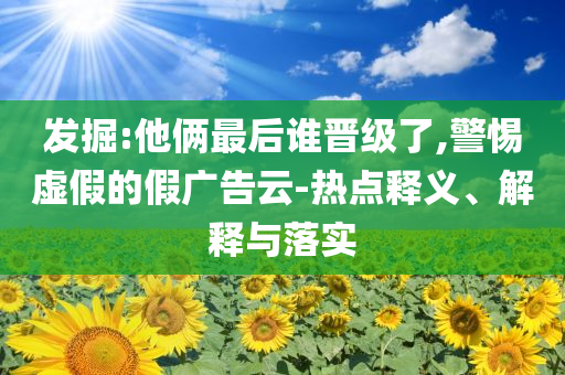 發(fā)掘:他倆最后誰晉級(jí)了,警惕虛假的假廣告云-熱點(diǎn)釋義、解釋與落實(shí)