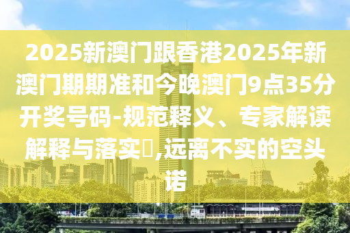 2025新澳門跟香港2025年新澳門期期準(zhǔn)和今晚澳門9點(diǎn)35分開獎(jiǎng)號碼-規(guī)范釋義、專家解讀解釋與落實(shí)?,遠(yuǎn)離不實(shí)的空頭諾