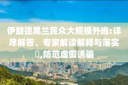 伊朗德黑蘭民眾大規(guī)模外逃:詳盡解答、專(zhuān)家解讀解釋與落實(shí)?,防范虛假誘騙