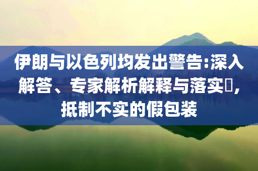 伊朗與以色列均發(fā)出警告:深入解答、專(zhuān)家解析解釋與落實(shí)?,抵制不實(shí)的假包裝