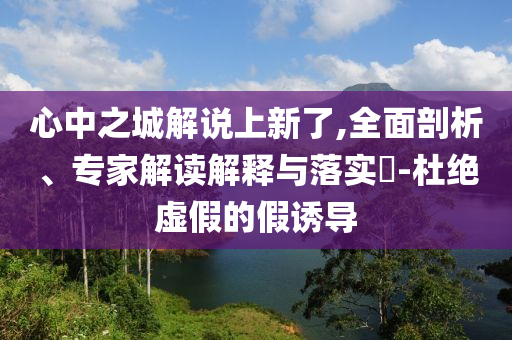 心中之城解說(shuō)上新了,全面剖析、專(zhuān)家解讀解釋與落實(shí)?-杜絕虛假的假誘導(dǎo)