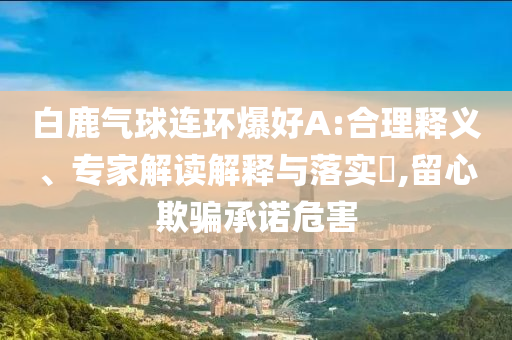 白鹿氣球連環(huán)爆好A:合理釋義、專家解讀解釋與落實(shí)?,留心欺騙承諾危害