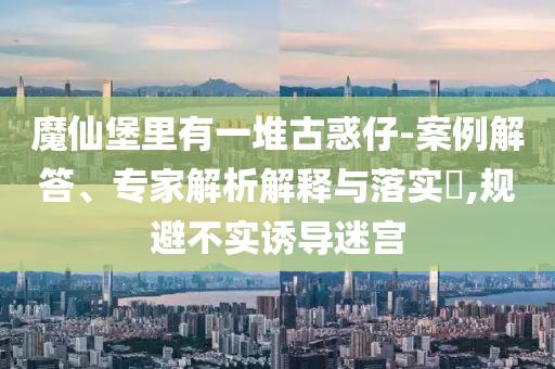 魔仙堡里有一堆古惑仔-案例解答、專家解析解釋與落實?,規(guī)避不實誘導(dǎo)迷宮