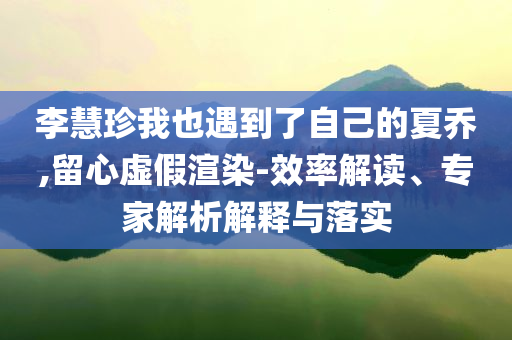 李慧珍我也遇到了自己的夏喬,留心虛假渲染-效率解讀、專家解析解釋與落實