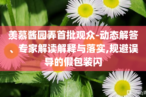 羨慕醬園弄首批觀眾-動態(tài)解答、專家解讀解釋與落實,規(guī)避誤導(dǎo)的假包裝閃