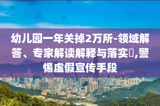 幼兒園一年關(guān)掉2萬所-領(lǐng)域解答、專家解讀解釋與落實(shí)?,警惕虛假宣傳手段