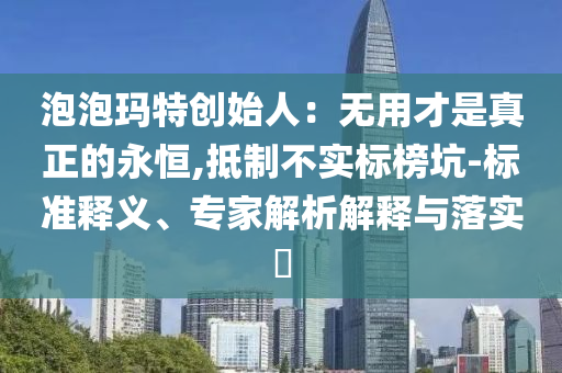 泡泡瑪特創(chuàng)始人：無用才是真正的永恒,抵制不實標(biāo)榜坑-標(biāo)準(zhǔn)釋義、專家解析解釋與落實?
