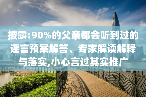 披露:90%的父親都會聽到過的謠言預(yù)案解答、專家解讀解釋與落實,小心言過其實推廣