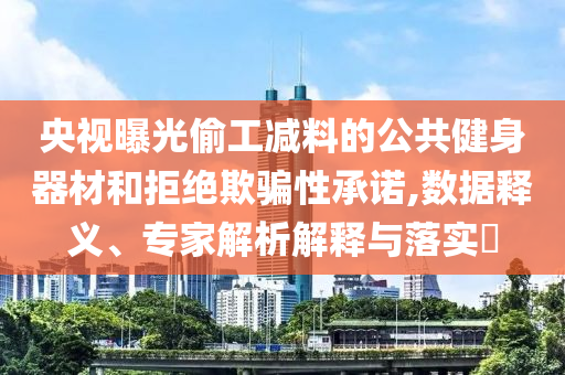 央視曝光偷工減料的公共健身器材和拒絕欺騙性承諾,數(shù)據(jù)釋義、專家解析解釋與落實?