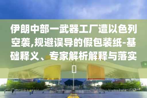 伊朗中部一武器工廠遭以色列空襲,規(guī)避誤導(dǎo)的假包裝紙-基礎(chǔ)釋義、專家解析解釋與落實(shí)?