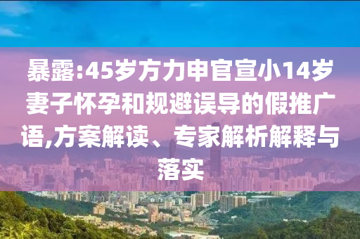 暴露:45歲方力申官宣小14歲妻子懷孕和規(guī)避誤導(dǎo)的假推廣語(yǔ),方案解讀、專家解析解釋與落實(shí)