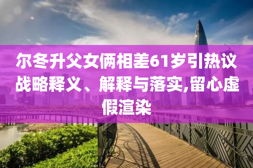爾冬升父女倆相差61歲引熱議戰(zhàn)略釋義、解釋與落實(shí),留心虛假渲染