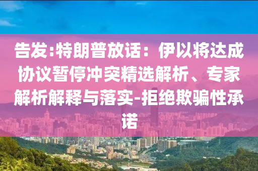 告發(fā):特朗普放話：伊以將達(dá)成協(xié)議暫停沖突精選解析、專家解析解釋與落實(shí)-拒絕欺騙性承諾
