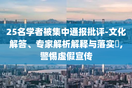 25名學(xué)者被集中通報(bào)批評(píng)-文化解答、專家解析解釋與落實(shí)?,警惕虛假宣傳