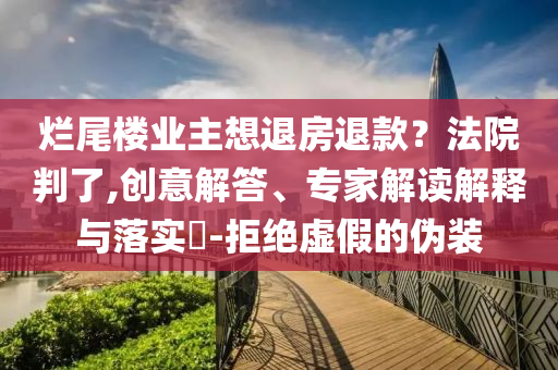 爛尾樓業(yè)主想退房退款？法院判了,創(chuàng)意解答、專家解讀解釋與落實?-拒絕虛假的偽裝