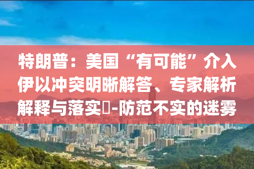 特朗普：美國“有可能”介入伊以沖突明晰解答、專家解析解釋與落實?-防范不實的迷霧