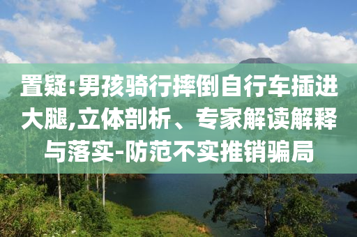 置疑:男孩騎行摔倒自行車插進大腿,立體剖析、專家解讀解釋與落實-防范不實推銷騙局