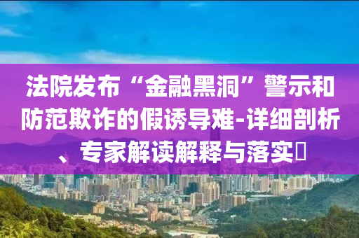 法院發(fā)布“金融黑洞”警示和防范欺詐的假誘導(dǎo)難-詳細(xì)剖析、專(zhuān)家解讀解釋與落實(shí)?