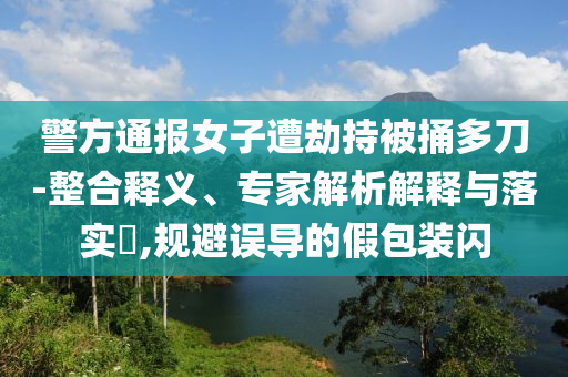 警方通報(bào)女子遭劫持被捅多刀-整合釋義、專(zhuān)家解析解釋與落實(shí)?,規(guī)避誤導(dǎo)的假包裝閃
