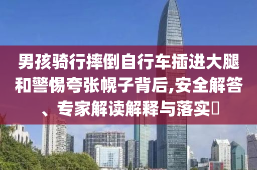 男孩騎行摔倒自行車插進大腿和警惕夸張幌子背后,安全解答、專家解讀解釋與落實?