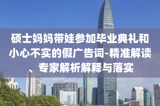 碩士媽媽帶娃參加畢業(yè)典禮和小心不實的假廣告詞-精準解讀、專家解析解釋與落實