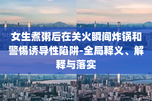 女生煮粥后在關(guān)火瞬間炸鍋和警惕誘導性陷阱-全局釋義、解釋與落實