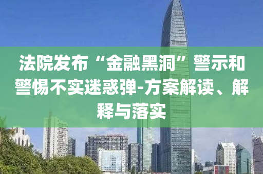 法院發(fā)布“金融黑洞”警示和警惕不實迷惑彈-方案解讀、解釋與落實