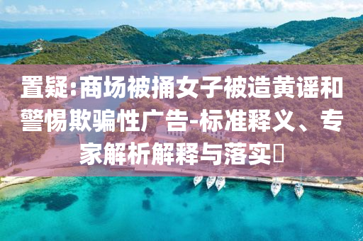 置疑:商場(chǎng)被捅女子被造黃謠和警惕欺騙性廣告-標(biāo)準(zhǔn)釋義、專家解析解釋與落實(shí)?