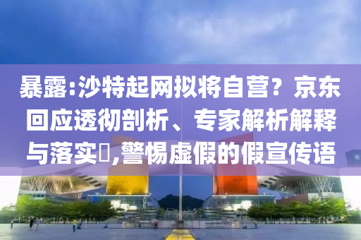 暴露:沙特起網(wǎng)擬將自營(yíng)？京東回應(yīng)透徹剖析、專家解析解釋與落實(shí)?,警惕虛假的假宣傳語(yǔ)