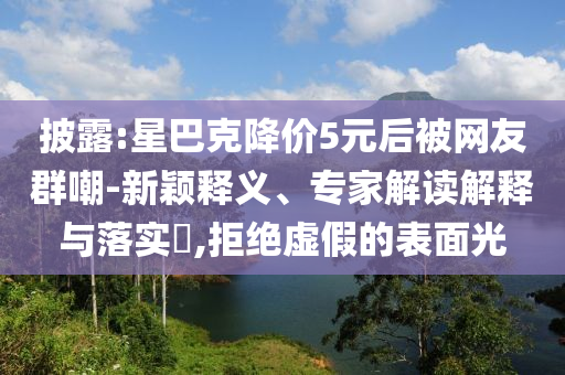 披露:星巴克降價(jià)5元后被網(wǎng)友群嘲-新穎釋義、專家解讀解釋與落實(shí)?,拒絕虛假的表面光