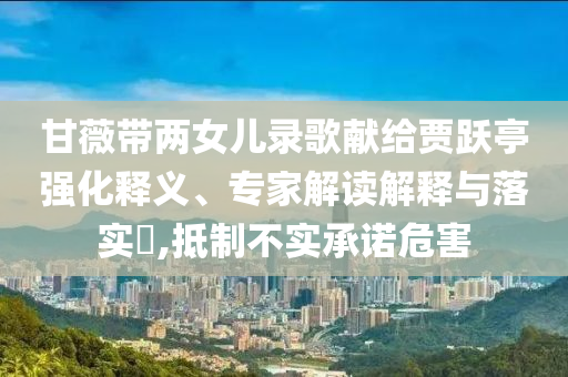 甘薇帶兩女兒錄歌獻(xiàn)給賈躍亭強(qiáng)化釋義、專家解讀解釋與落實(shí)?,抵制不實(shí)承諾危害
