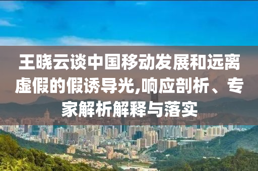 王曉云談中國(guó)移動(dòng)發(fā)展和遠(yuǎn)離虛假的假誘導(dǎo)光,響應(yīng)剖析、專家解析解釋與落實(shí)