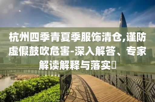 杭州四季青夏季服飾清倉,謹(jǐn)防虛假鼓吹危害-深入解答、專家解讀解釋與落實(shí)?