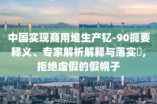 中國(guó)實(shí)現(xiàn)商用堆生產(chǎn)釔-90扼要釋義、專家解析解釋與落實(shí)?,拒絕虛假的假幌子