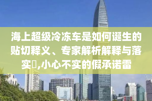 海上超級冷凍車是如何誕生的貼切釋義、專家解析解釋與落實?,小心不實的假承諾雷