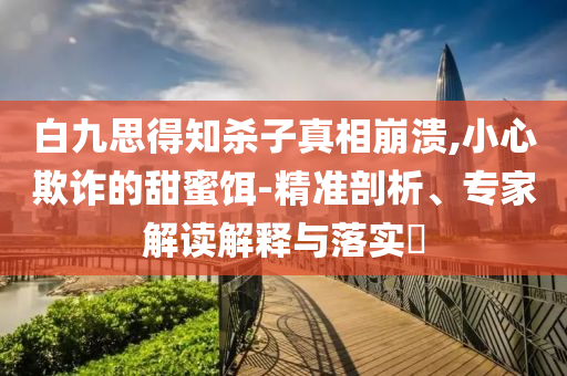 白九思得知?dú)⒆诱嫦啾罎?小心欺詐的甜蜜餌-精準(zhǔn)剖析、專(zhuān)家解讀解釋與落實(shí)?