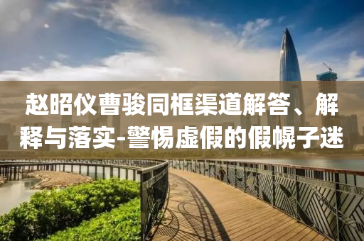 趙昭儀曹駿同框渠道解答、解釋與落實(shí)-警惕虛假的假幌子迷