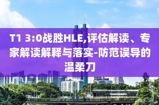 T1 3:0戰(zhàn)勝HLE,評(píng)估解讀、專(zhuān)家解讀解釋與落實(shí)-防范誤導(dǎo)的溫柔刀