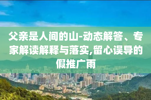 父親是人間的山-動(dòng)態(tài)解答、專(zhuān)家解讀解釋與落實(shí),留心誤導(dǎo)的假推廣雨
