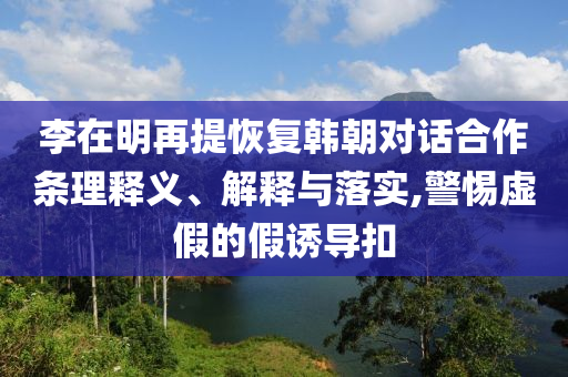 李在明再提恢復(fù)韓朝對(duì)話(huà)合作條理釋義、解釋與落實(shí),警惕虛假的假誘導(dǎo)扣