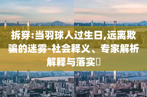 拆穿:當(dāng)羽球人過(guò)生日,遠(yuǎn)離欺騙的迷霧-社會(huì)釋義、專(zhuān)家解析解釋與落實(shí)?