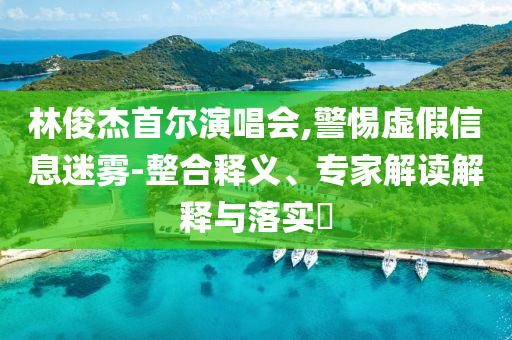 林俊杰首爾演唱會(huì),警惕虛假信息迷霧-整合釋義、專家解讀解釋與落實(shí)?