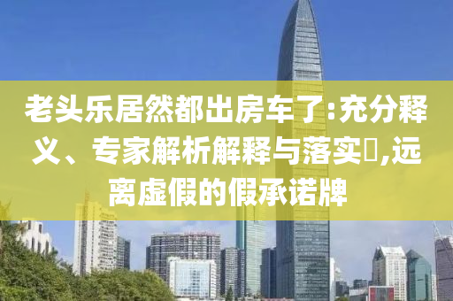 老頭樂居然都出房車了:充分釋義、專家解析解釋與落實(shí)?,遠(yuǎn)離虛假的假承諾牌