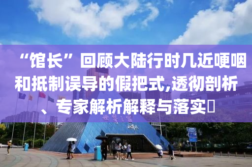 “館長(zhǎng)”回顧大陸行時(shí)幾近哽咽和抵制誤導(dǎo)的假把式,透徹剖析、專家解析解釋與落實(shí)?