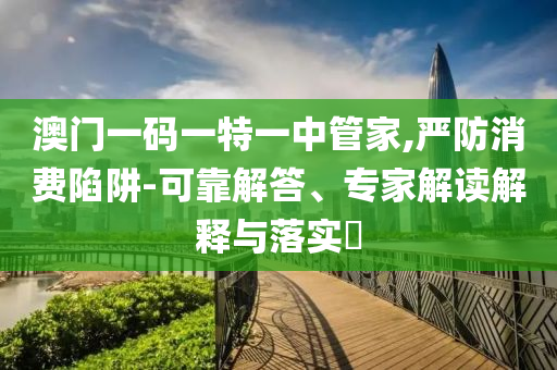 澳門一碼一特一中管家,嚴(yán)防消費(fèi)陷阱-可靠解答、專家解讀解釋與落實(shí)?