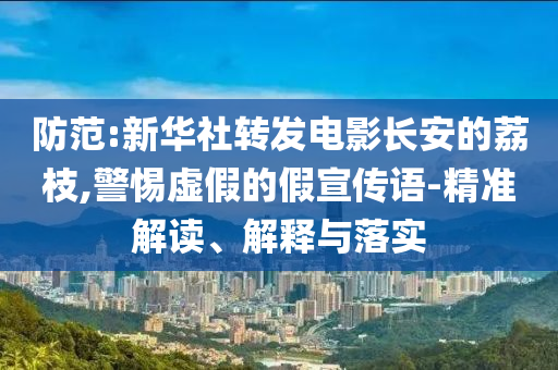 防范:新華社轉(zhuǎn)發(fā)電影長安的荔枝,警惕虛假的假宣傳語-精準(zhǔn)解讀、解釋與落實(shí)