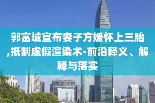 郭富城宣布妻子方媛懷上三胎,抵制虛假渲染術(shù)-前沿釋義、解釋與落實(shí)