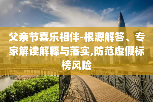 父親節(jié)喜樂相伴-根源解答、專家解讀解釋與落實,防范虛假標榜風險
