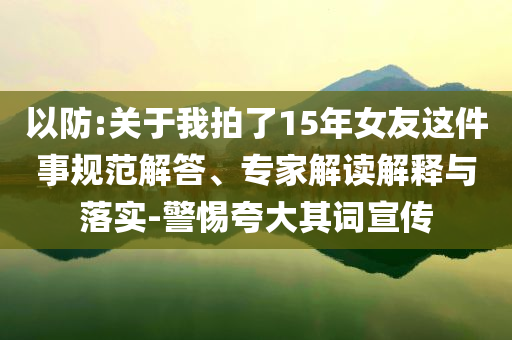 以防:關于我拍了15年女友這件事規(guī)范解答、專家解讀解釋與落實-警惕夸大其詞宣傳